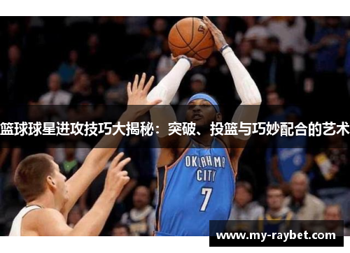篮球球星进攻技巧大揭秘：突破、投篮与巧妙配合的艺术