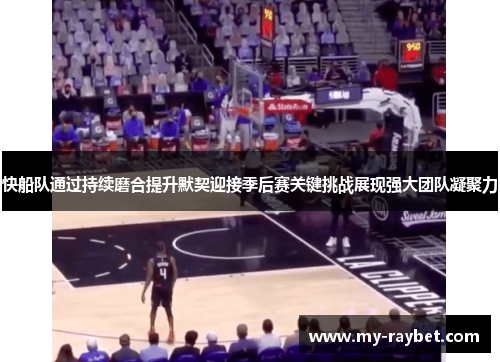 快船队通过持续磨合提升默契迎接季后赛关键挑战展现强大团队凝聚力