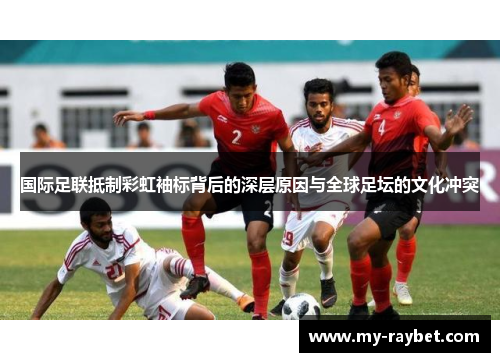 国际足联抵制彩虹袖标背后的深层原因与全球足坛的文化冲突