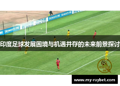 印度足球发展困境与机遇并存的未来前景探讨